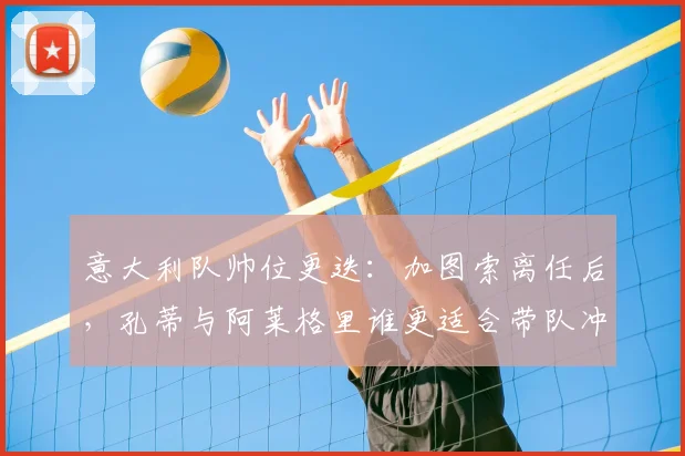 意大利队帅位更迭：加图索离任后，孔蒂与阿莱格里谁更适合带队冲击2026世界杯？
