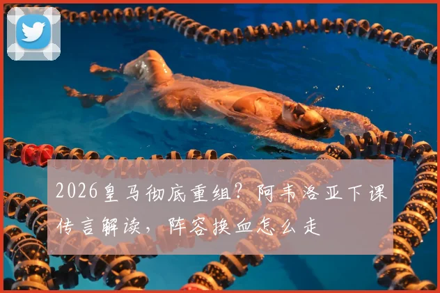 2026皇马彻底重组？阿韦洛亚下课传言解读，阵容换血怎么走