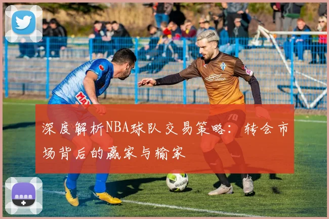 深度解析NBA球队交易策略：转会市场背后的赢家与输家